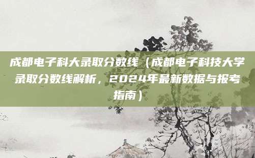 成都电子科大录取分数线（成都电子科技大学录取分数线解析，2024年最新数据与报考指南）
