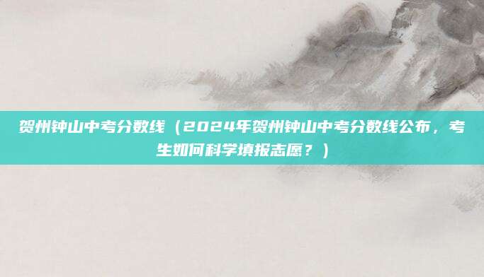贺州钟山中考分数线（2024年贺州钟山中考分数线公布，考生如何科学填报志愿？）