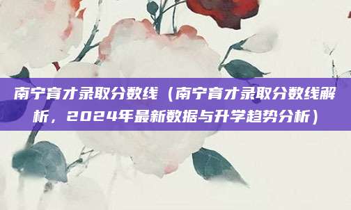 南宁育才录取分数线（南宁育才录取分数线解析，2024年最新数据与升学趋势分析）