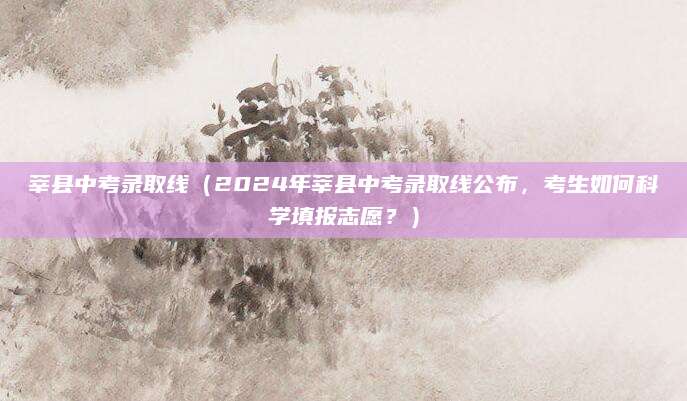 莘县中考录取线（2024年莘县中考录取线公布，考生如何科学填报志愿？）