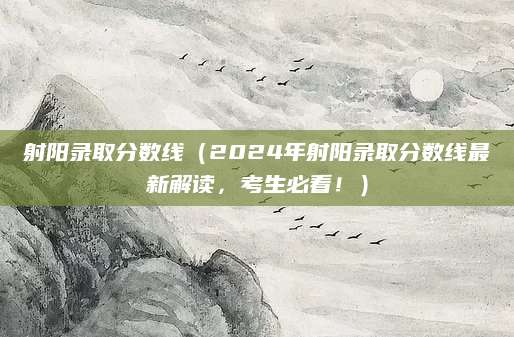 射阳录取分数线（2024年射阳录取分数线最新解读，考生必看！）