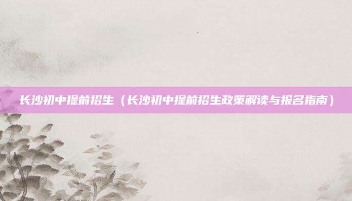 长沙初中提前招生（长沙初中提前招生政策解读与报名指南）