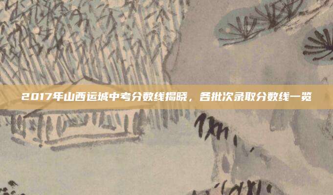 2017年山西运城中考分数线揭晓，各批次录取分数线一览