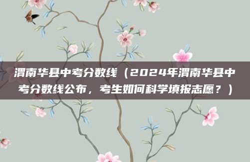 渭南华县中考分数线（2024年渭南华县中考分数线公布，考生如何科学填报志愿？）