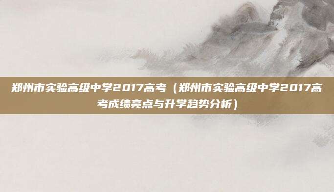 郑州市实验高级中学2017高考（郑州市实验高级中学2017高考成绩亮点与升学趋势分析）