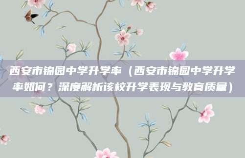 西安市锦园中学升学率（西安市锦园中学升学率如何？深度解析该校升学表现与教育质量）