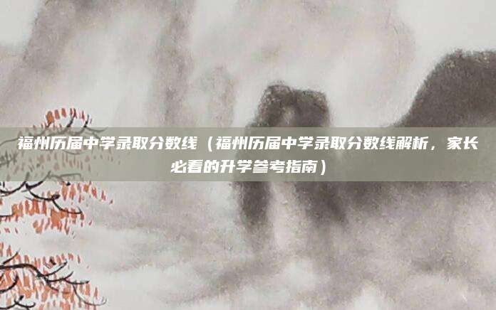 福州历届中学录取分数线（福州历届中学录取分数线解析，家长必看的升学参考指南）