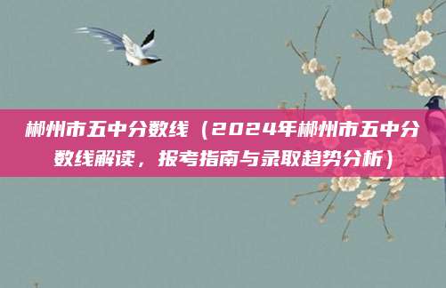郴州市五中分数线（2024年郴州市五中分数线解读，报考指南与录取趋势分析）