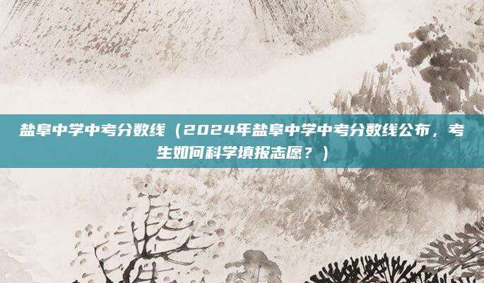 盐阜中学中考分数线（2024年盐阜中学中考分数线公布，考生如何科学填报志愿？）