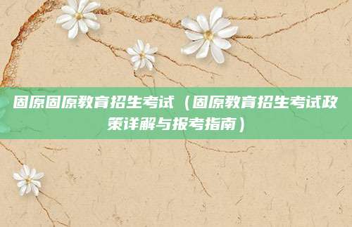 固原固原教育招生考试（固原教育招生考试政策详解与报考指南）