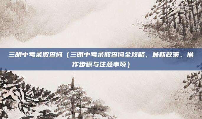三明中考录取查询（三明中考录取查询全攻略，最新政策、操作步骤与注意事项）