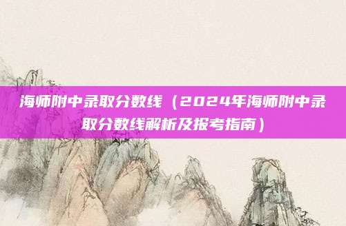 海师附中录取分数线（2024年海师附中录取分数线解析及报考指南）
