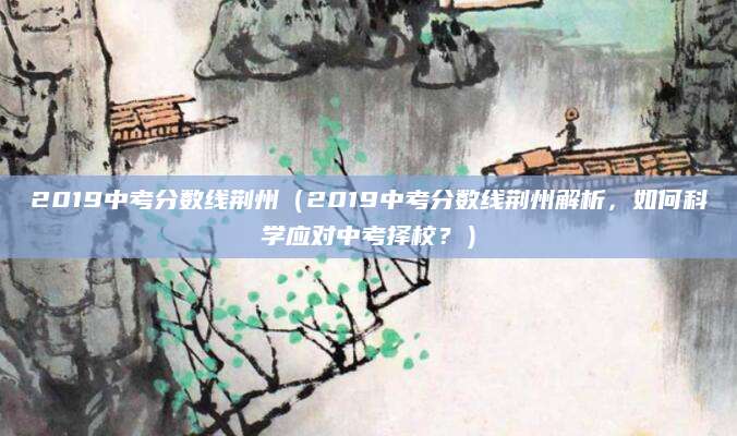 2019中考分数线荆州（2019中考分数线荆州解析，如何科学应对中考择校？）