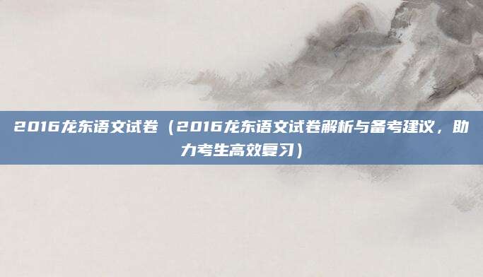 2016龙东语文试卷（2016龙东语文试卷解析与备考建议，助力考生高效复习）