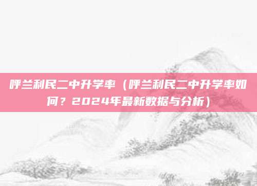 呼兰利民二中升学率（呼兰利民二中升学率如何？2024年最新数据与分析）