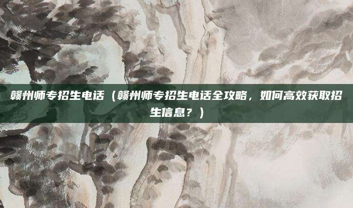 赣州师专招生电话（赣州师专招生电话全攻略，如何高效获取招生信息？）