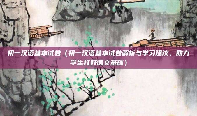 初一汉语基本试卷（初一汉语基本试卷解析与学习建议，助力学生打好语文基础）