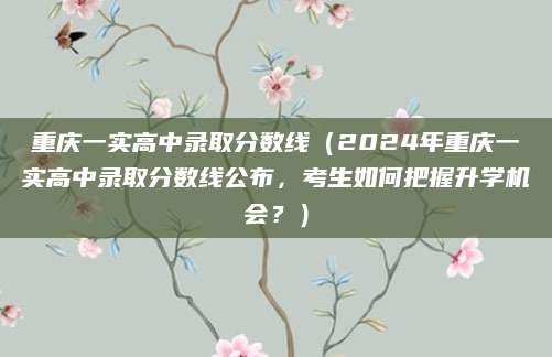 重庆一实高中录取分数线（2024年重庆一实高中录取分数线公布，考生如何把握升学机会？）