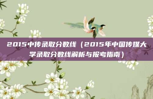 2015中传录取分数线（2015年中国传媒大学录取分数线解析与报考指南）