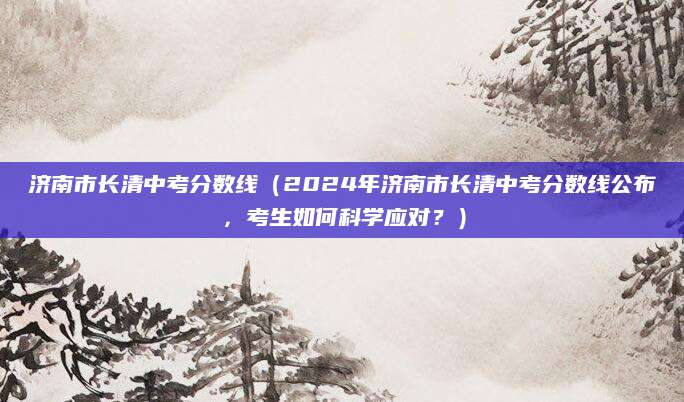 济南市长清中考分数线（2024年济南市长清中考分数线公布，考生如何科学应对？）