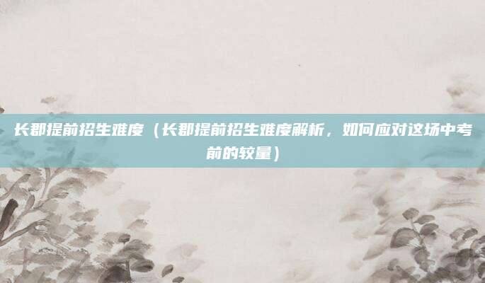 长郡提前招生难度（长郡提前招生难度解析，如何应对这场中考前的较量）