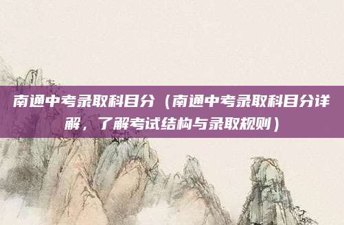 南通中考录取科目分（南通中考录取科目分详解，了解考试结构与录取规则）