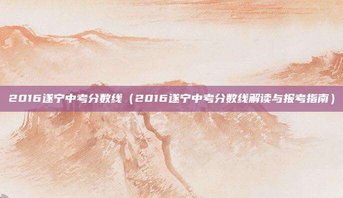 2016遂宁中考分数线（2016遂宁中考分数线解读与报考指南）