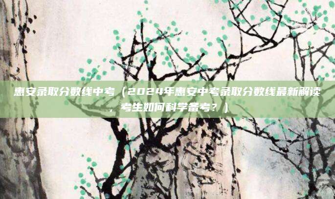 惠安录取分数线中考（2024年惠安中考录取分数线最新解读，考生如何科学备考？）