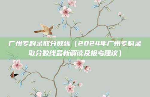 广州专科录取分数线（2024年广州专科录取分数线最新解读及报考建议）