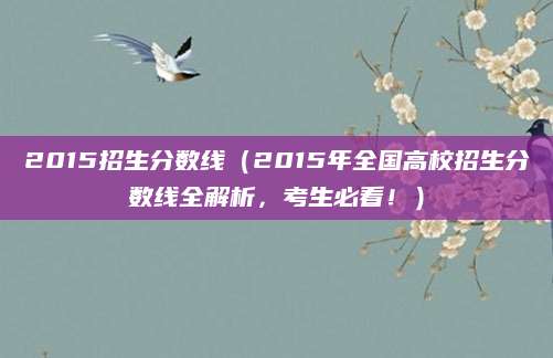 2015招生分数线（2015年全国高校招生分数线全解析，考生必看！）