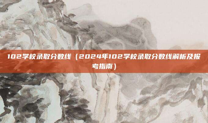 102学校录取分数线（2024年102学校录取分数线解析及报考指南）