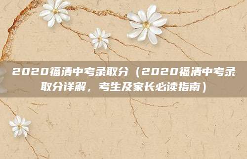 2020福清中考录取分（2020福清中考录取分详解，考生及家长必读指南）