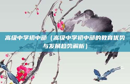 高级中学初中部（高级中学初中部的教育优势与发展趋势解析）