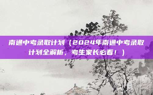 南通中考录取计划（2024年南通中考录取计划全解析，考生家长必看！）