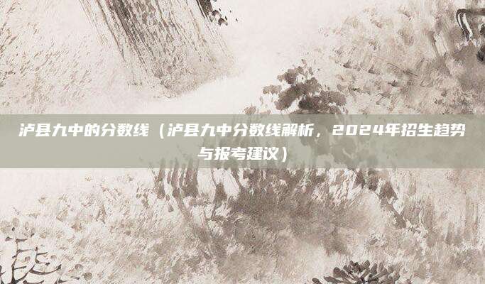 泸县九中的分数线（泸县九中分数线解析，2024年招生趋势与报考建议）