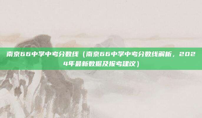 南京66中学中考分数线（南京66中学中考分数线解析，2024年最新数据及报考建议）