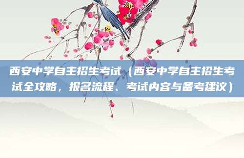 西安中学自主招生考试（西安中学自主招生考试全攻略，报名流程、考试内容与备考建议）