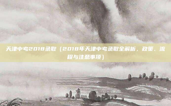 天津中考2018录取（2018年天津中考录取全解析，政策、流程与注意事项）