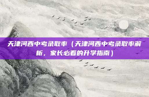 天津河西中考录取率（天津河西中考录取率解析，家长必看的升学指南）