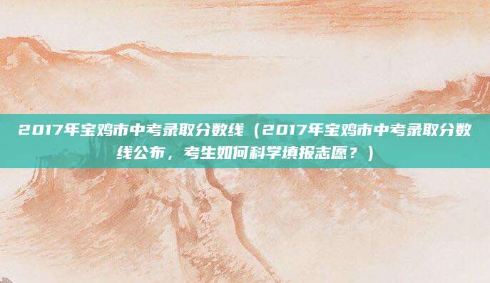 2017年宝鸡市中考录取分数线（2017年宝鸡市中考录取分数线公布，考生如何科学填报志愿？）