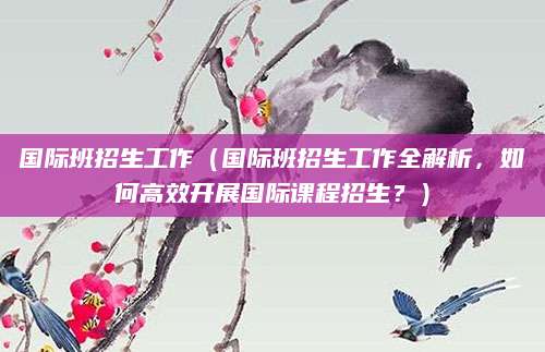 国际班招生工作（国际班招生工作全解析，如何高效开展国际课程招生？）