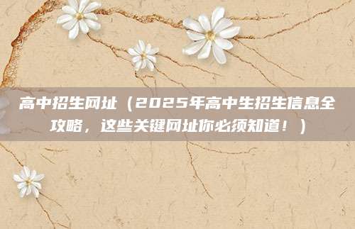 高中招生网址（2025年高中生招生信息全攻略，这些关键网址你必须知道！）