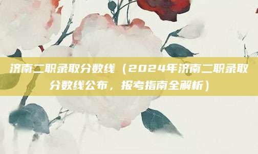 济南二职录取分数线（2024年济南二职录取分数线公布，报考指南全解析）