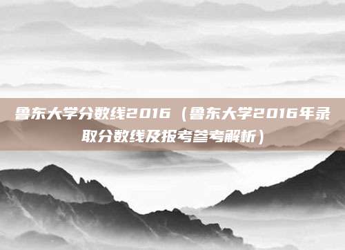 鲁东大学分数线2016（鲁东大学2016年录取分数线及报考参考解析）