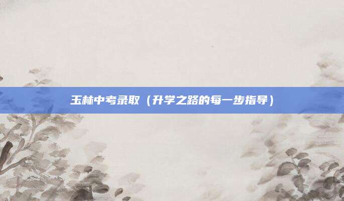 玉林中考录取（升学之路的每一步指导）