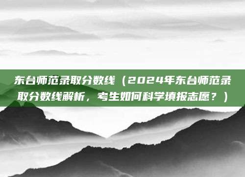 东台师范录取分数线（2024年东台师范录取分数线解析，考生如何科学填报志愿？）