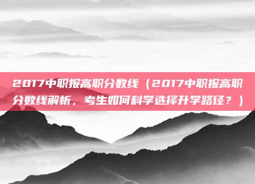 2017中职报高职分数线（2017中职报高职分数线解析，考生如何科学选择升学路径？）
