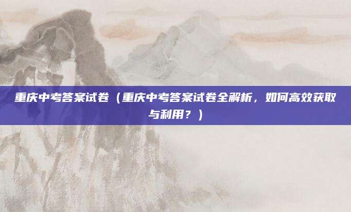 重庆中考答案试卷（重庆中考答案试卷全解析，如何高效获取与利用？）