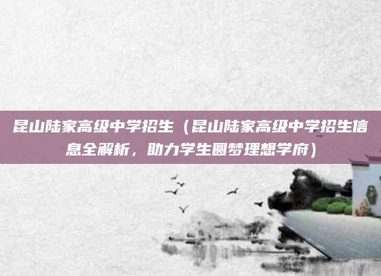 昆山陆家高级中学招生（昆山陆家高级中学招生信息全解析，助力学生圆梦理想学府）