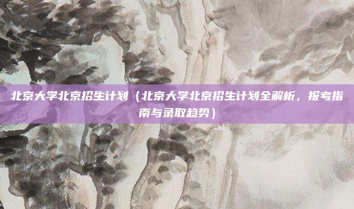 北京大学北京招生计划（北京大学北京招生计划全解析，报考指南与录取趋势）